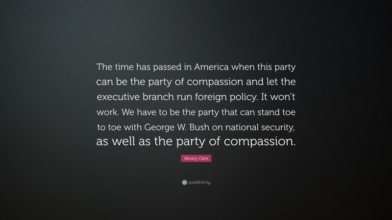 Wesley Clark Quote: “The time has passed in America when this party can be the party of compassion and let the executive branch run foreign policy. It won’t work. We have to be the party that can stand toe to toe with George W. Bush on national security, as well as the party of compassion.”