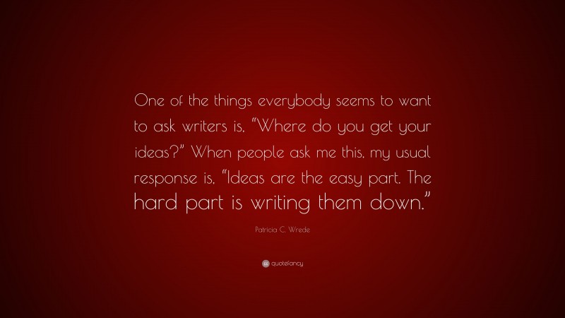 Patricia C. Wrede Quote: “One of the things everybody seems to want to ask writers is, “Where do you get your ideas?” When people ask me this, my usual response is, “Ideas are the easy part. The hard part is writing them down.””