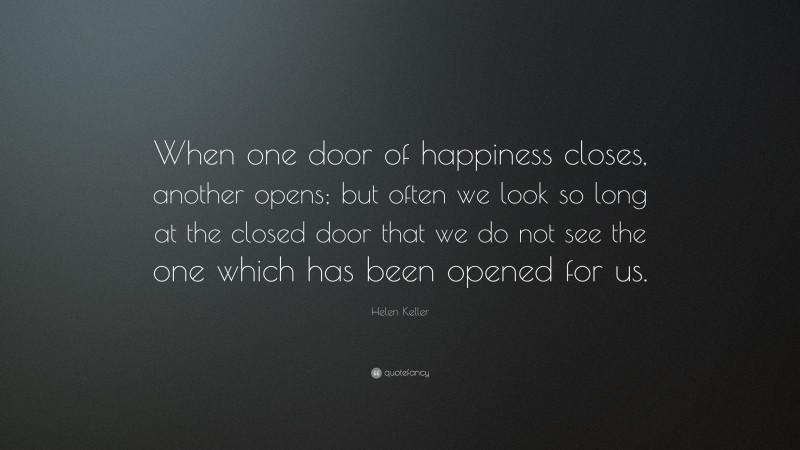 Helen Keller Quote: “When one door of happiness closes, another opens; but often we look so long at the closed door that we do not see the one which has been opened for us.”