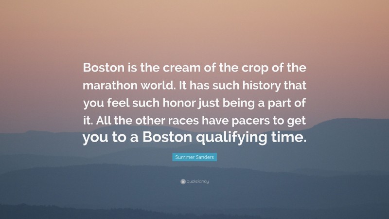 Summer Sanders Quote: “Boston is the cream of the crop of the marathon world. It has such history that you feel such honor just being a part of it. All the other races have pacers to get you to a Boston qualifying time.”