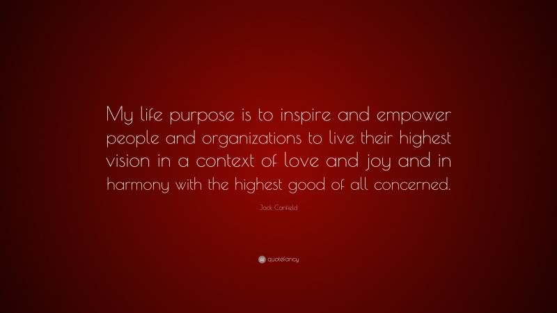 Jack Canfield Quote: “My life purpose is to inspire and empower people and organizations to live their highest vision in a context of love and joy and in harmony with the highest good of all concerned.”