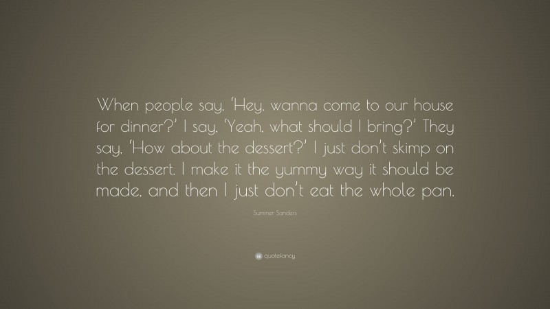 Summer Sanders Quote: “When people say, ‘Hey, wanna come to our house for dinner?’ I say, ‘Yeah, what should I bring?’ They say, ‘How about the dessert?’ I just don’t skimp on the dessert. I make it the yummy way it should be made, and then I just don’t eat the whole pan.”