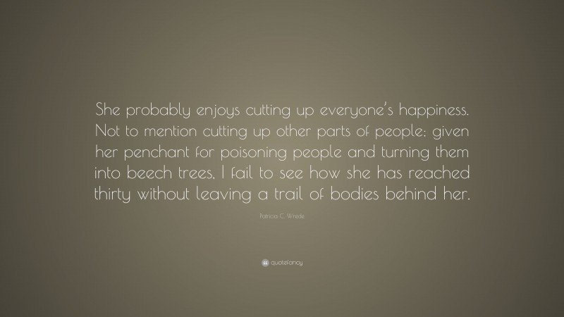 Patricia C. Wrede Quote: “She probably enjoys cutting up everyone’s happiness. Not to mention cutting up other parts of people; given her penchant for poisoning people and turning them into beech trees, I fail to see how she has reached thirty without leaving a trail of bodies behind her.”