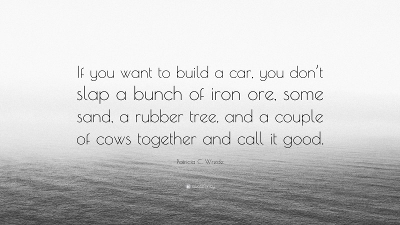 Patricia C. Wrede Quote: “If you want to build a car, you don’t slap a bunch of iron ore, some sand, a rubber tree, and a couple of cows together and call it good.”