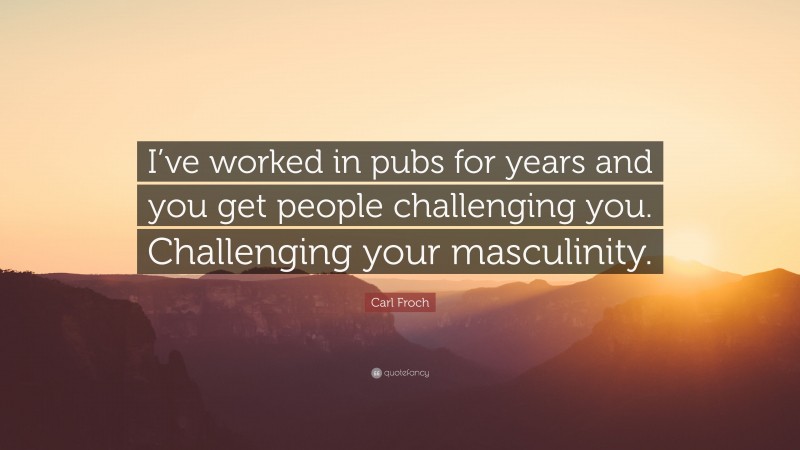 Carl Froch Quote: “I’ve worked in pubs for years and you get people challenging you. Challenging your masculinity.”