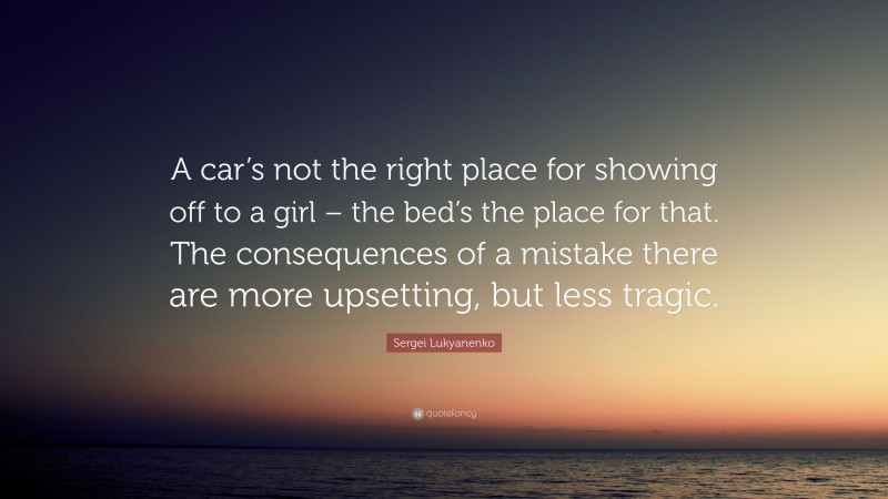 Sergei Lukyanenko Quote: “A car’s not the right place for showing off to a girl – the bed’s the place for that. The consequences of a mistake there are more upsetting, but less tragic.”