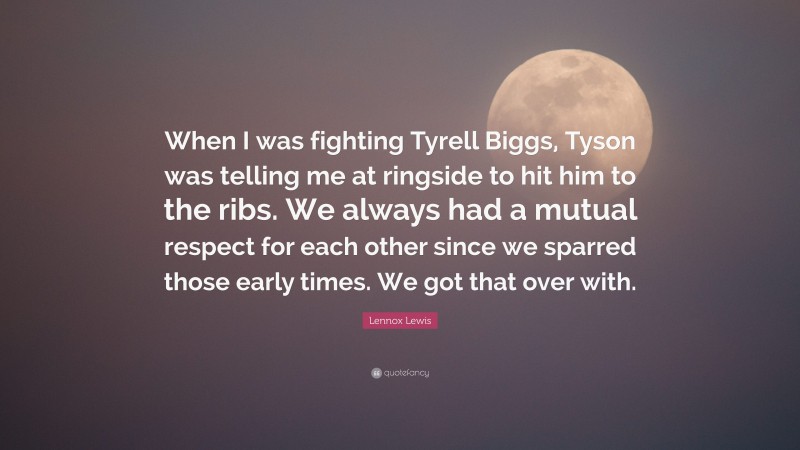 Lennox Lewis Quote: “When I was fighting Tyrell Biggs, Tyson was telling me at ringside to hit him to the ribs. We always had a mutual respect for each other since we sparred those early times. We got that over with.”
