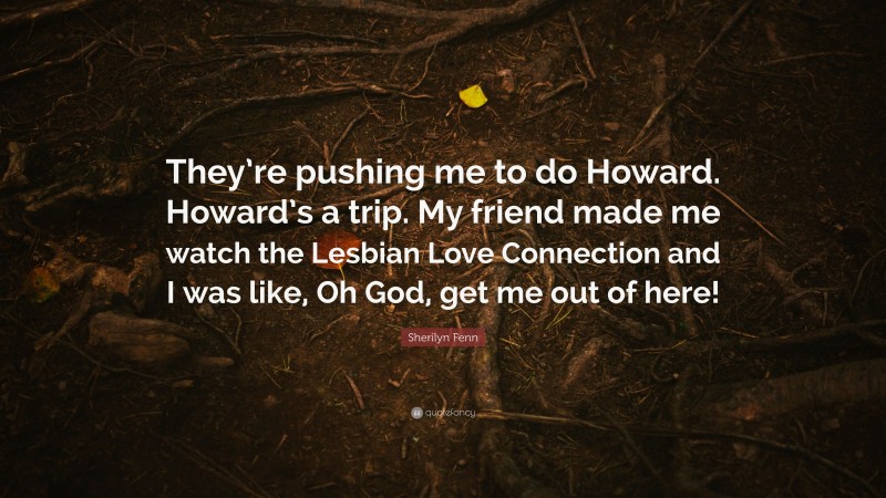Sherilyn Fenn Quote: “They’re pushing me to do Howard. Howard’s a trip. My friend made me watch the Lesbian Love Connection and I was like, Oh God, get me out of here!”