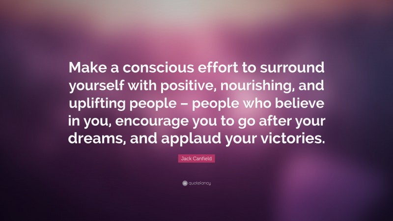 Jack Canfield Quote: “Make a conscious effort to surround yourself with positive, nourishing, and uplifting people – people who believe in you, encourage you to go after your dreams, and applaud your victories.”