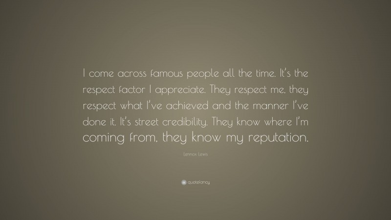 Lennox Lewis Quote: “I come across famous people all the time. It’s the respect factor I appreciate. They respect me, they respect what I’ve achieved and the manner I’ve done it. It’s street credibility. They know where I’m coming from, they know my reputation.”