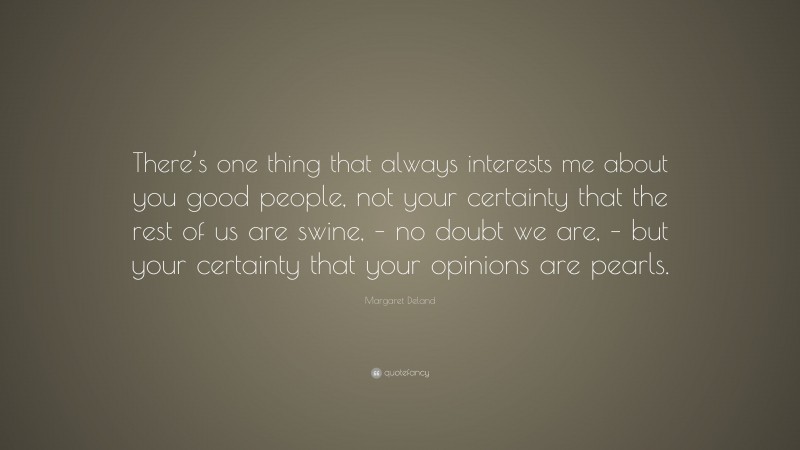 Margaret Deland Quote: “There’s one thing that always interests me about you good people, not your certainty that the rest of us are swine, – no doubt we are, – but your certainty that your opinions are pearls.”