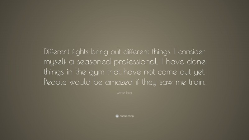 Lennox Lewis Quote: “Different fights bring out different things. I consider myself a seasoned professional. I have done things in the gym that have not come out yet. People would be amazed if they saw me train.”