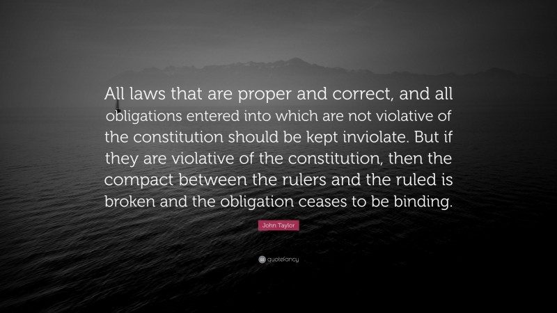 John Taylor Quote: “All laws that are proper and correct, and all obligations entered into which are not violative of the constitution should be kept inviolate. But if they are violative of the constitution, then the compact between the rulers and the ruled is broken and the obligation ceases to be binding.”
