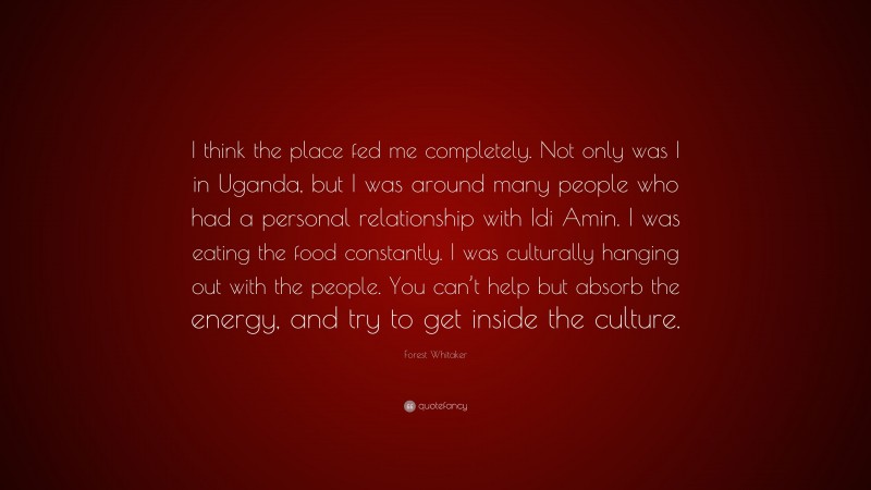 Forest Whitaker Quote: “I think the place fed me completely. Not only was I in Uganda, but I was around many people who had a personal relationship with Idi Amin. I was eating the food constantly. I was culturally hanging out with the people. You can’t help but absorb the energy, and try to get inside the culture.”