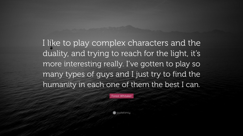 Forest Whitaker Quote: “I like to play complex characters and the duality, and trying to reach for the light, it’s more interesting really. I’ve gotten to play so many types of guys and I just try to find the humanity in each one of them the best I can.”