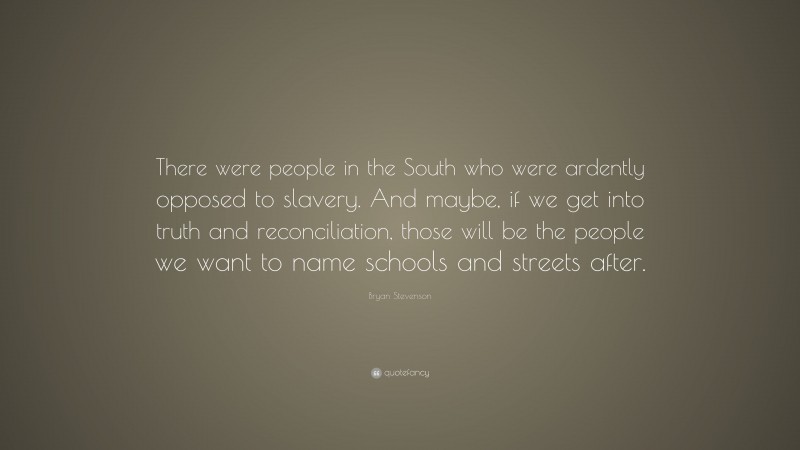 Bryan Stevenson Quote: “There were people in the South who were ardently opposed to slavery. And maybe, if we get into truth and reconciliation, those will be the people we want to name schools and streets after.”