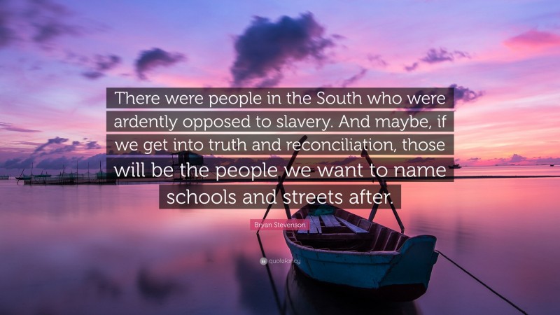 Bryan Stevenson Quote: “There were people in the South who were ardently opposed to slavery. And maybe, if we get into truth and reconciliation, those will be the people we want to name schools and streets after.”