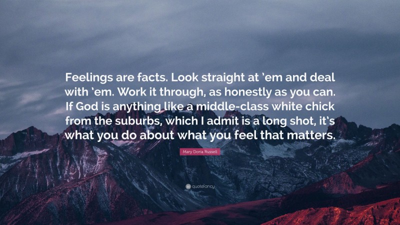Mary Doria Russell Quote: “Feelings are facts. Look straight at ’em and deal with ’em. Work it through, as honestly as you can. If God is anything like a middle-class white chick from the suburbs, which I admit is a long shot, it’s what you do about what you feel that matters.”