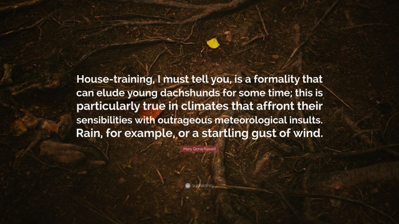 Mary Doria Russell Quote: “House-training, I must tell you, is a formality that can elude young dachshunds for some time; this is particularly true in climates that affront their sensibilities with outrageous meteorological insults. Rain, for example, or a startling gust of wind.”