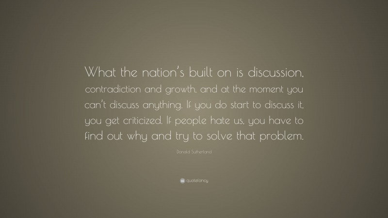 Donald Sutherland Quote: “What the nation’s built on is discussion, contradiction and growth, and at the moment you can’t discuss anything. If you do start to discuss it, you get criticized. If people hate us, you have to find out why and try to solve that problem.”
