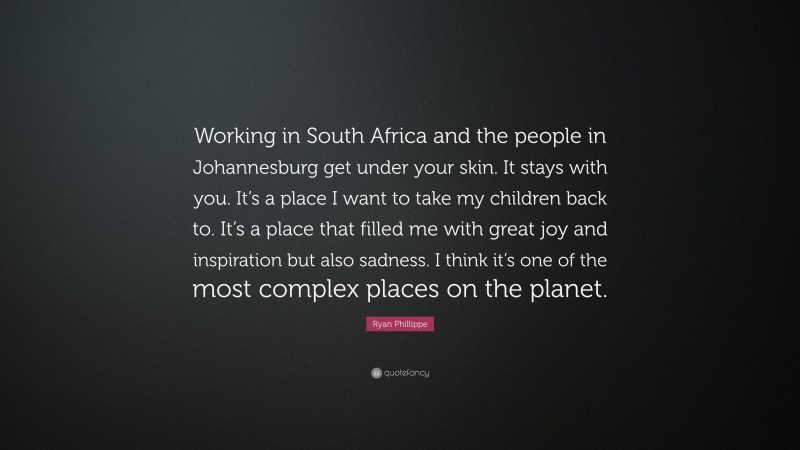 Ryan Phillippe Quote: “Working in South Africa and the people in Johannesburg get under your skin. It stays with you. It’s a place I want to take my children back to. It’s a place that filled me with great joy and inspiration but also sadness. I think it’s one of the most complex places on the planet.”