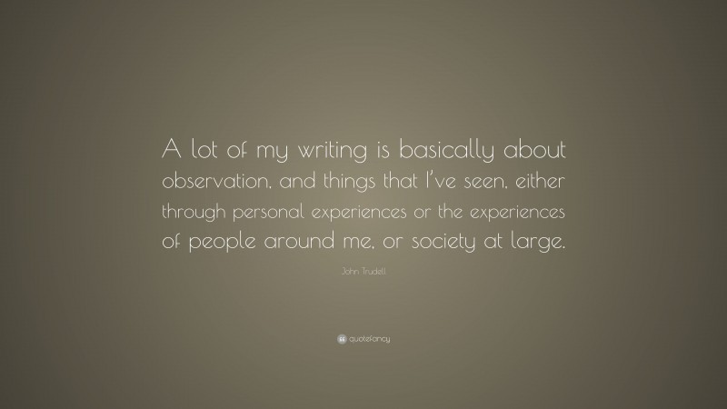 John Trudell Quote: “A lot of my writing is basically about observation, and things that I’ve seen, either through personal experiences or the experiences of people around me, or society at large.”
