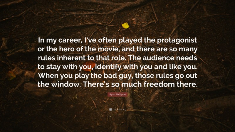 Ryan Phillippe Quote: “In my career, I’ve often played the protagonist or the hero of the movie, and there are so many rules inherent to that role. The audience needs to stay with you, identify with you and like you. When you play the bad guy, those rules go out the window. There’s so much freedom there.”