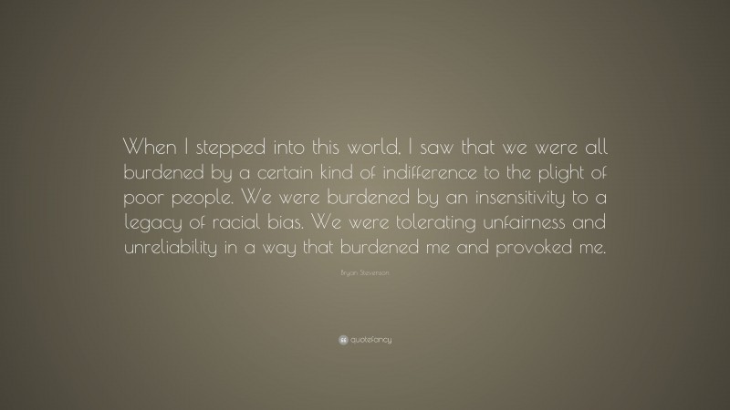 Bryan Stevenson Quote: “When I stepped into this world, I saw that we were all burdened by a certain kind of indifference to the plight of poor people. We were burdened by an insensitivity to a legacy of racial bias. We were tolerating unfairness and unreliability in a way that burdened me and provoked me.”