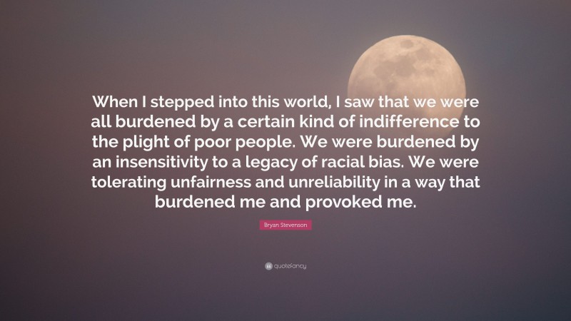 Bryan Stevenson Quote: “When I stepped into this world, I saw that we were all burdened by a certain kind of indifference to the plight of poor people. We were burdened by an insensitivity to a legacy of racial bias. We were tolerating unfairness and unreliability in a way that burdened me and provoked me.”