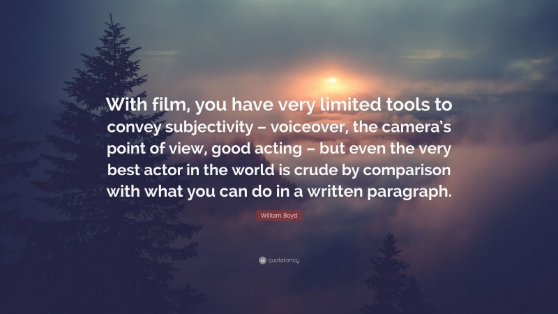 William Boyd Quote: “With film, you have very limited tools to convey subjectivity – voiceover, the camera’s point of view, good acting – but even the very best actor in the world is crude by comparison with what you can do in a written paragraph.”