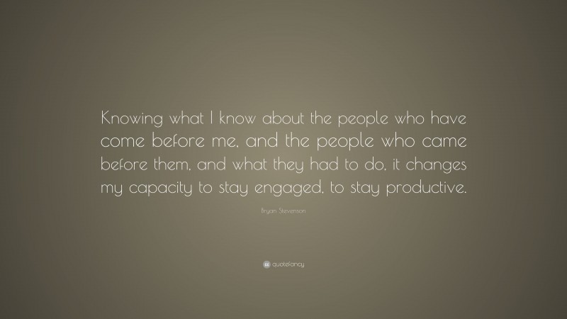 Bryan Stevenson Quote: “Knowing what I know about the people who have come before me, and the people who came before them, and what they had to do, it changes my capacity to stay engaged, to stay productive.”