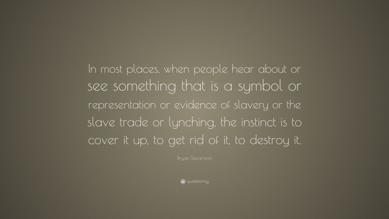 Bryan Stevenson Quote: “In most places, when people hear about or see something that is a symbol or representation or evidence of slavery or the slave trade or lynching, the instinct is to cover it up, to get rid of it, to destroy it.”
