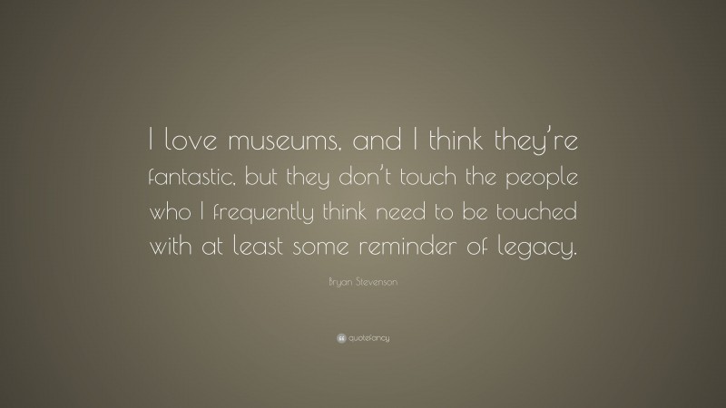 Bryan Stevenson Quote: “I love museums, and I think they’re fantastic, but they don’t touch the people who I frequently think need to be touched with at least some reminder of legacy.”