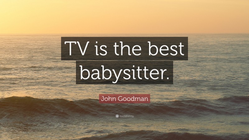 John Goodman Quote: “TV is the best babysitter.”