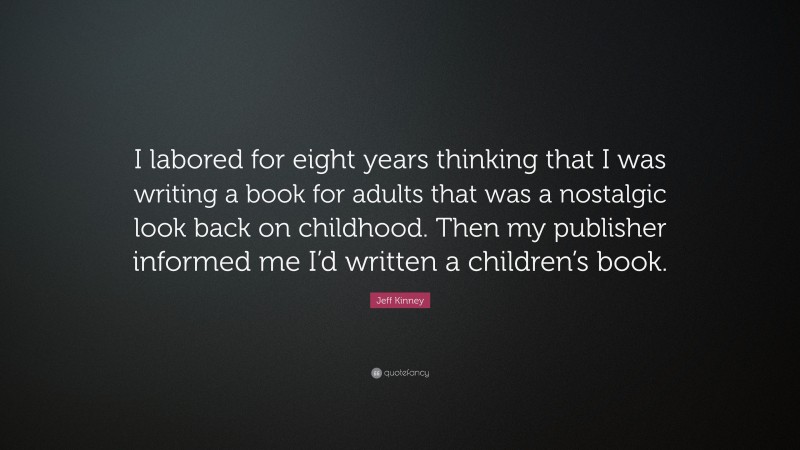 Jeff Kinney Quote: “I labored for eight years thinking that I was writing a book for adults that was a nostalgic look back on childhood. Then my publisher informed me I’d written a children’s book.”