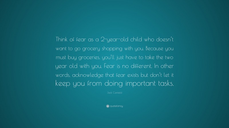 Jack Canfield Quote: “Think of fear as a 2-year-old child who doesn’t want to go grocery shopping with you. Because you must buy groceries, you’ll just have to take the two year old with you. Fear is no different. In other words, acknowledge that fear exists but don’t let it keep you from doing important tasks.”