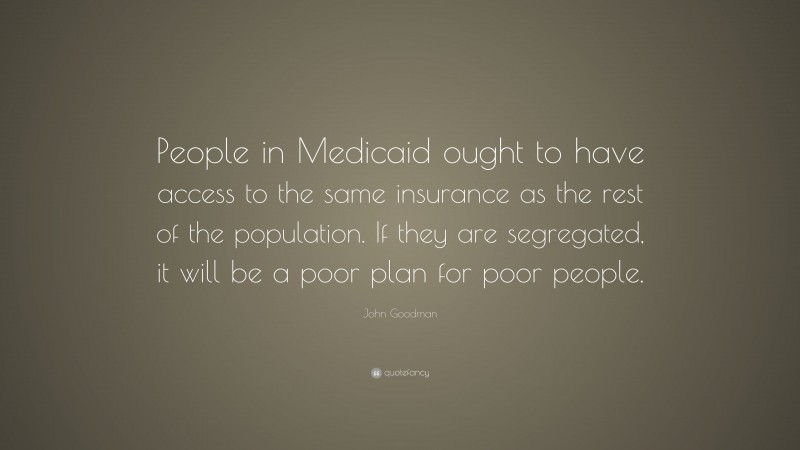 John Goodman Quote: “People in Medicaid ought to have access to the same insurance as the rest of the population. If they are segregated, it will be a poor plan for poor people.”