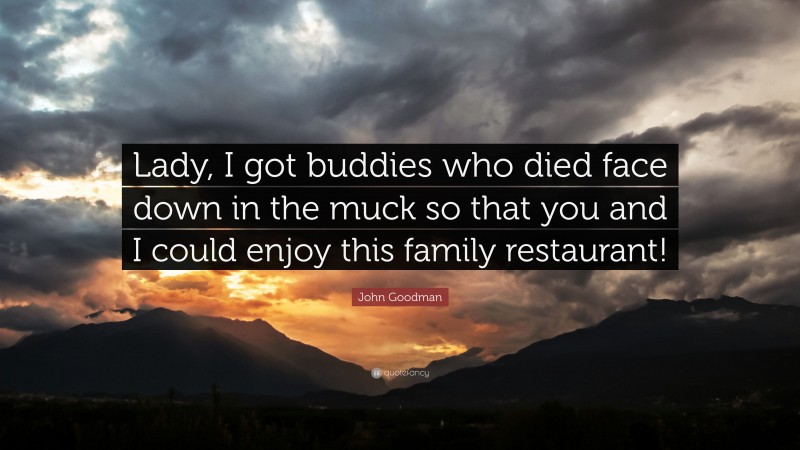 John Goodman Quote: “Lady, I got buddies who died face down in the muck so that you and I could enjoy this family restaurant!”
