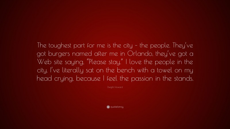 Dwight Howard Quote: “The toughest part for me is the city – the people. They’ve got burgers named after me in Orlando, they’ve got a Web site saying, “Please stay.” I love the people in the city. I’ve literally sat on the bench with a towel on my head crying, because I feel the passion in the stands.”