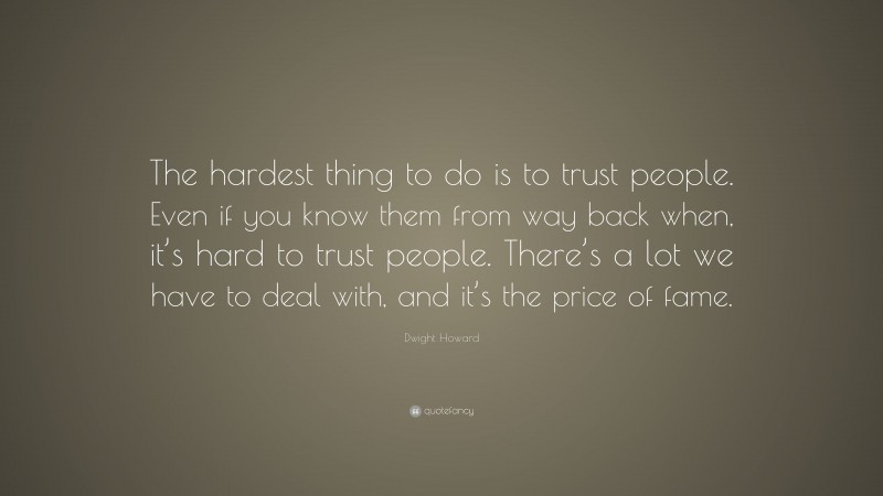 Dwight Howard Quote: “The hardest thing to do is to trust people. Even if you know them from way back when, it’s hard to trust people. There’s a lot we have to deal with, and it’s the price of fame.”
