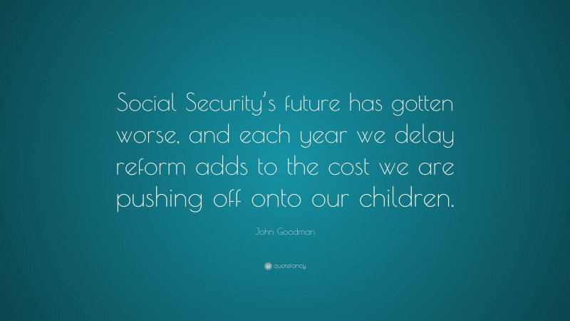 John Goodman Quote: “Social Security’s future has gotten worse, and each year we delay reform adds to the cost we are pushing off onto our children.”