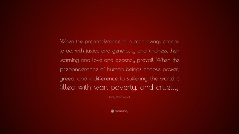 Mary Doria Russell Quote: “When the preponderance of human beings choose to act with justice and generosity and kindness, then learning and love and decency prevail. When the preponderance of human beings choose power, greed, and indifference to suffering, the world is filled with war, poverty, and cruelty.”