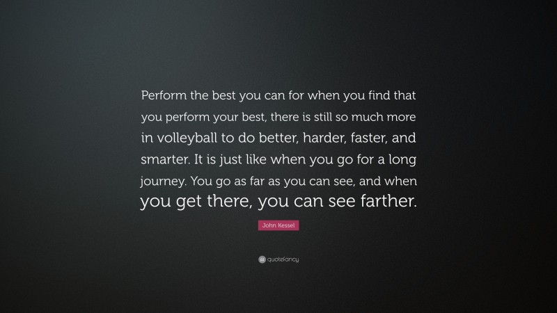 John Kessel Quote: “Perform the best you can for when you find that you perform your best, there is still so much more in volleyball to do better, harder, faster, and smarter. It is just like when you go for a long journey. You go as far as you can see, and when you get there, you can see farther.”