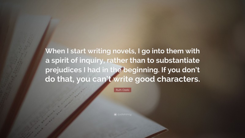 Ruth Ozeki Quote: “When I start writing novels, I go into them with a spirit of inquiry, rather than to substantiate prejudices I had in the beginning. If you don’t do that, you can’t write good characters.”