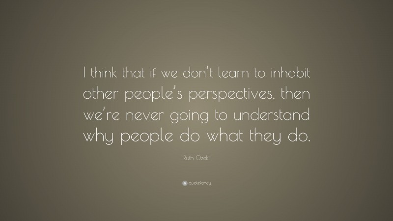 Ruth Ozeki Quote: “I think that if we don’t learn to inhabit other people’s perspectives, then we’re never going to understand why people do what they do.”