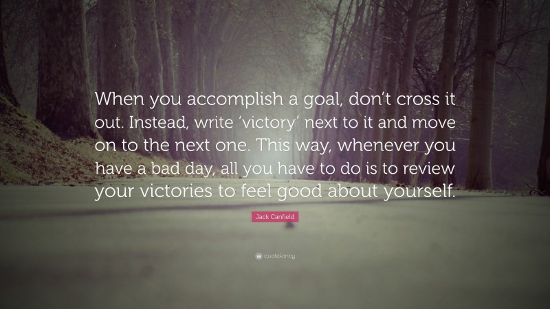 Jack Canfield Quote: “When you accomplish a goal, don’t cross it out. Instead, write ‘victory’ next to it and move on to the next one. This way, whenever you have a bad day, all you have to do is to review your victories to feel good about yourself.”