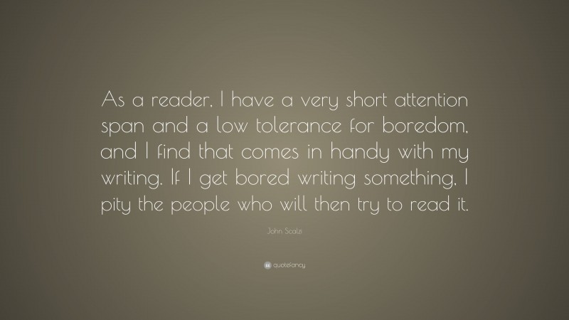 John Scalzi Quote: “As a reader, I have a very short attention span and a low tolerance for boredom, and I find that comes in handy with my writing. If I get bored writing something, I pity the people who will then try to read it.”