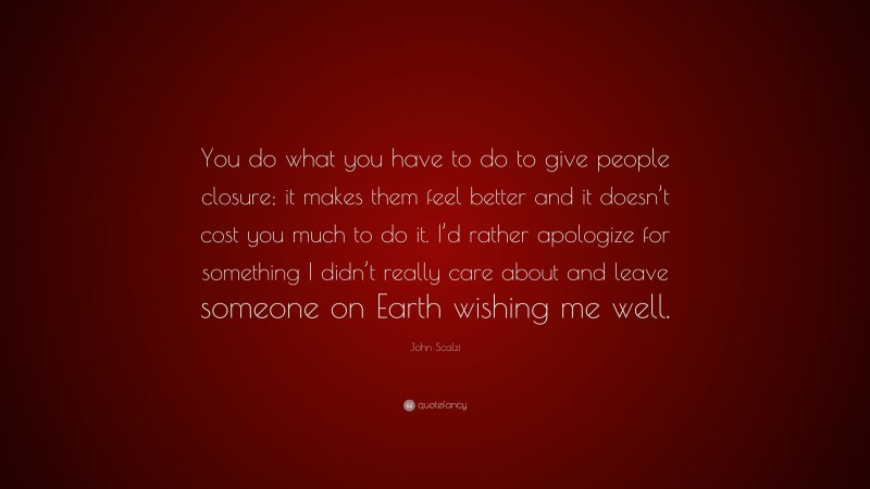 John Scalzi Quote: “You do what you have to do to give people closure; it makes them feel better and it doesn’t cost you much to do it. I’d rather apologize for something I didn’t really care about and leave someone on Earth wishing me well.”