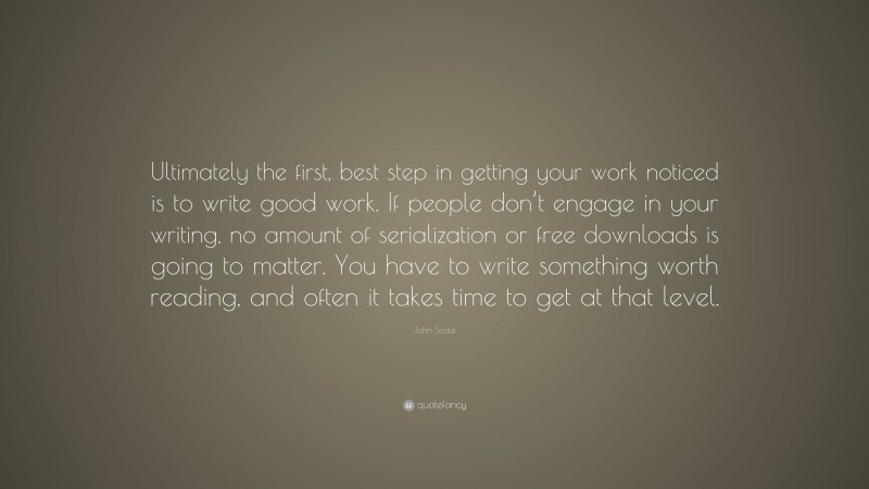 John Scalzi Quote: “Ultimately the first, best step in getting your work noticed is to write good work. If people don’t engage in your writing, no amount of serialization or free downloads is going to matter. You have to write something worth reading, and often it takes time to get at that level.”