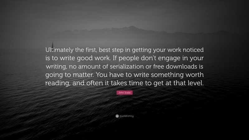 John Scalzi Quote: “Ultimately the first, best step in getting your work noticed is to write good work. If people don’t engage in your writing, no amount of serialization or free downloads is going to matter. You have to write something worth reading, and often it takes time to get at that level.”